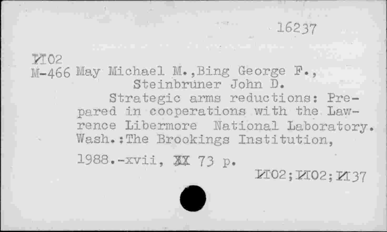 ﻿16237
И02
M-466 May Michael M. ,Bing George F., Steinbruner John D.
Strategic arms reductions: Prepared in cooperations with the Lawrence Libermore national Laboratory. Wash.:The Brookings Institution, 1988.-xvii, M 73 p.
PI02; PI02; И37